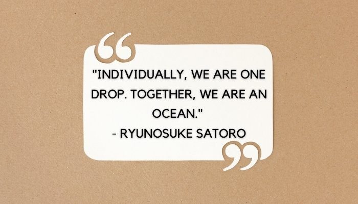 "Individually, we are one drop. Together, we are an ocean." - Ryunosuke Satoro